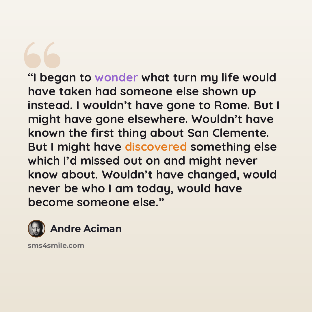 “I began to wonder what turn my life would have taken had someone else shown up instead. I wouldn’t have gone to Rome. But I might have gone elsewhere. Wouldn’t have known the first thing about San Clemente. But I might have discovered something else which I’d missed out on and might never know…” quote by André Aciman