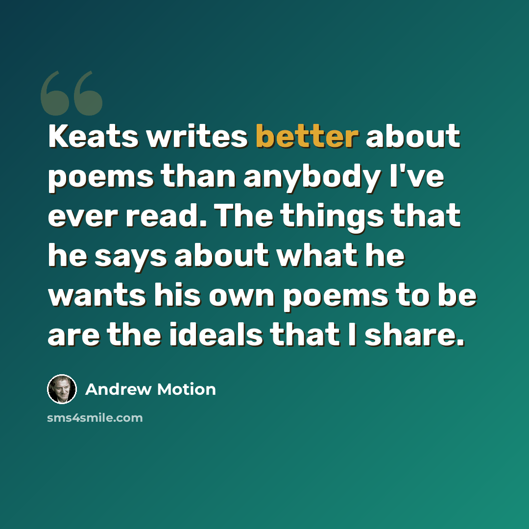 “Keats writes better about poems than anybody I've ever read. The things that he says about what he wants his own poems to be are the ideals that I share.” quote by Andrew Motion