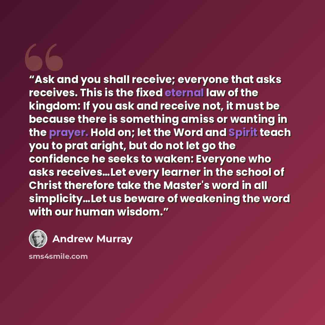 “Ask and you shall receive; everyone that asks receives. This is the fixed eternal law of the kingdom: If you ask and receive not, it must be because there is something amiss or wanting in the prayer. Hold on; let the Word and Spirit teach you to prat aright, but do not let go the confidence he…” quote by Andrew Murray
