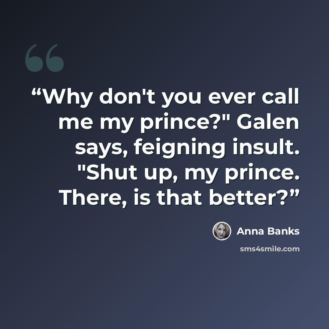 “Why don't you ever call me my prince?" Galen says, feigning insult. "Shut up, my prince. There, is that better?” quote by Anna Banks
