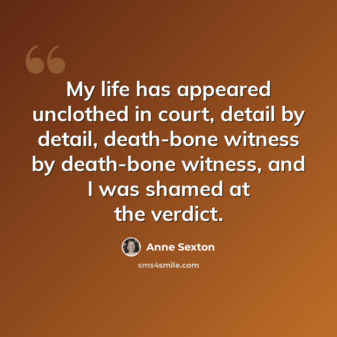 “My life has appeared unclothed in court, detail by detail, death-bone witness by death-bone witness, and I was shamed at the verdict.” quote by Anne Sexton