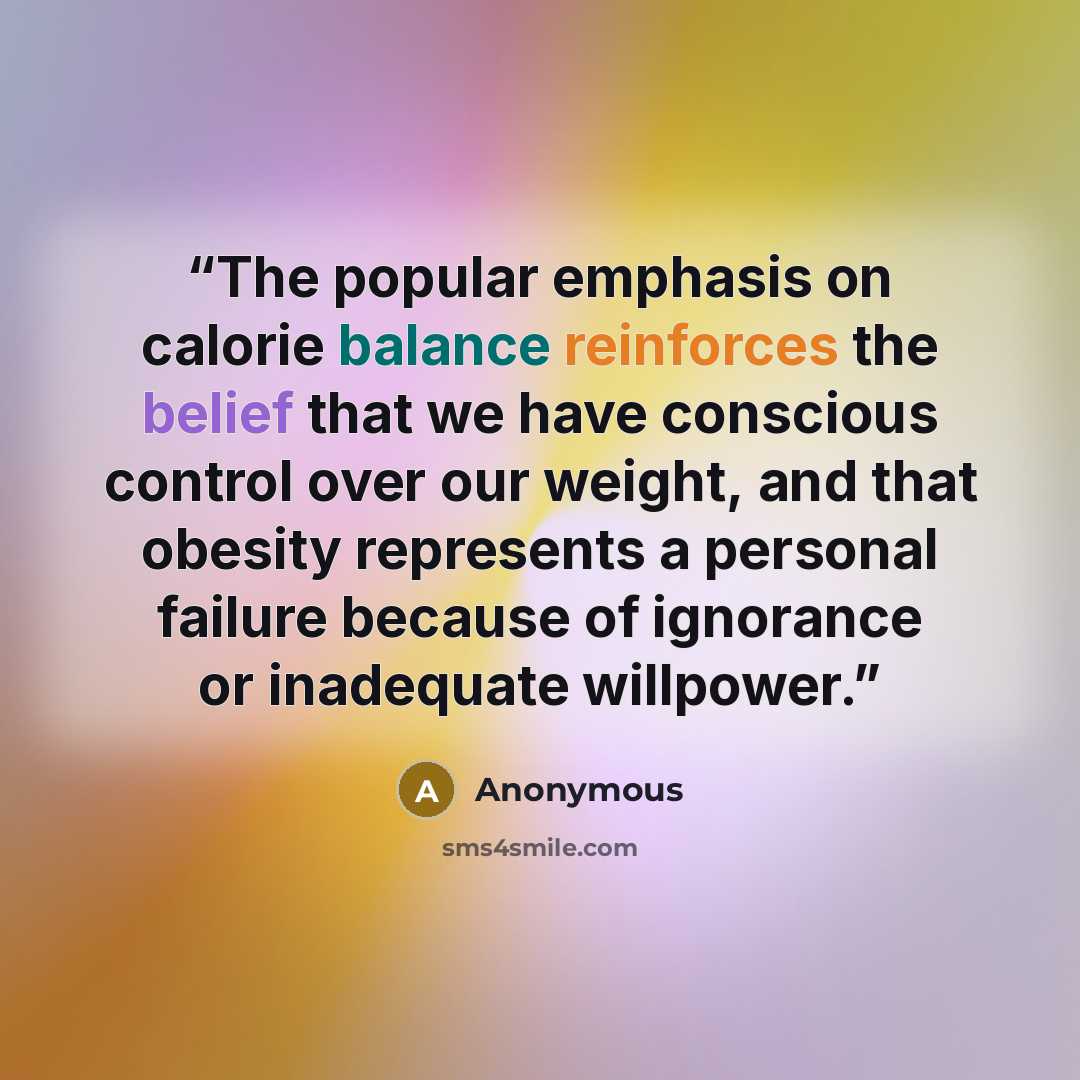 “The popular emphasis on calorie balance reinforces the belief that we have conscious control over our weight, and that obesity represents a personal failure because of ignorance or inadequate willpower.” quote by Anonymous