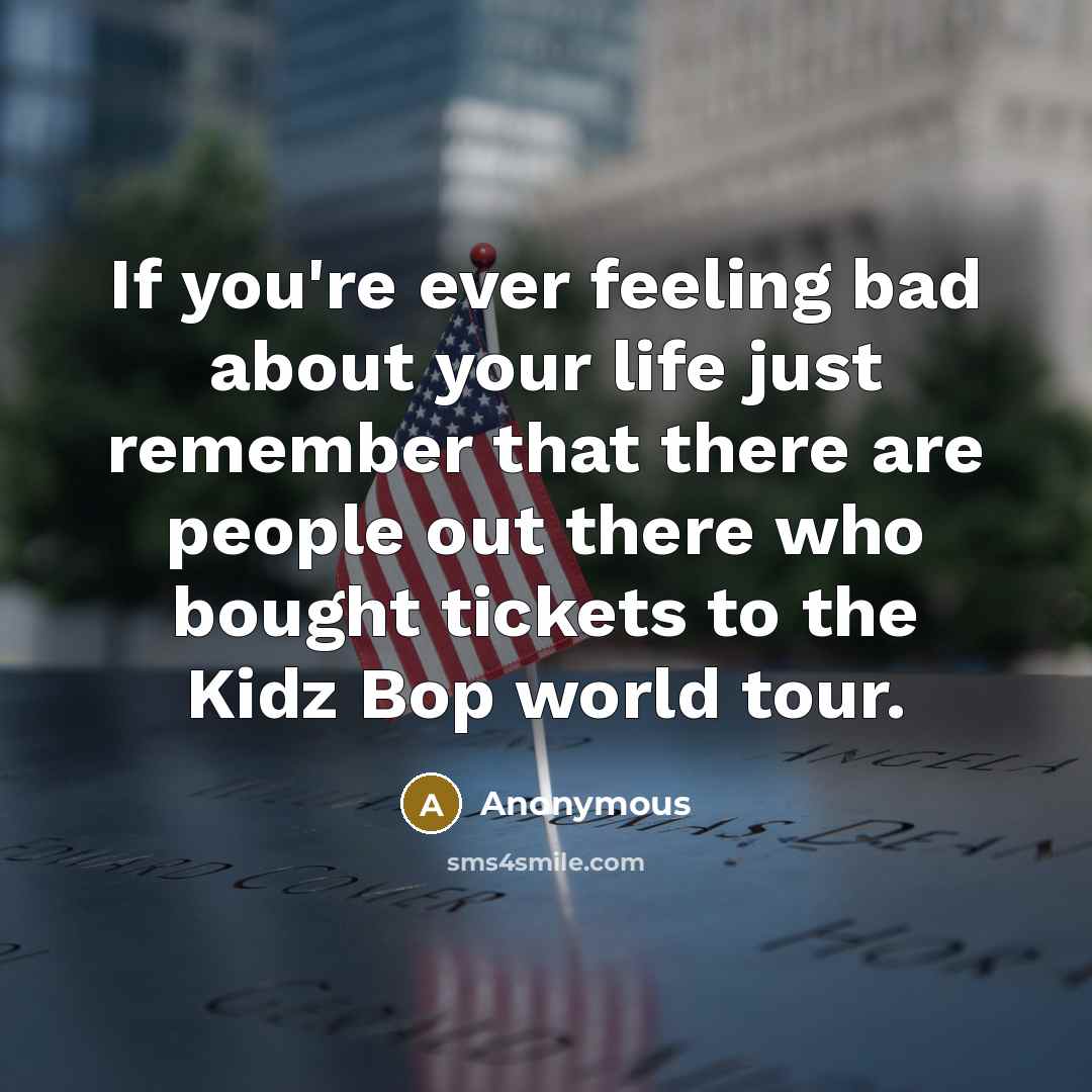 “If you're ever feeling bad about your life just remember that there are people out there who bought tickets to the Kidz Bop world tour.” quote by Anonymous