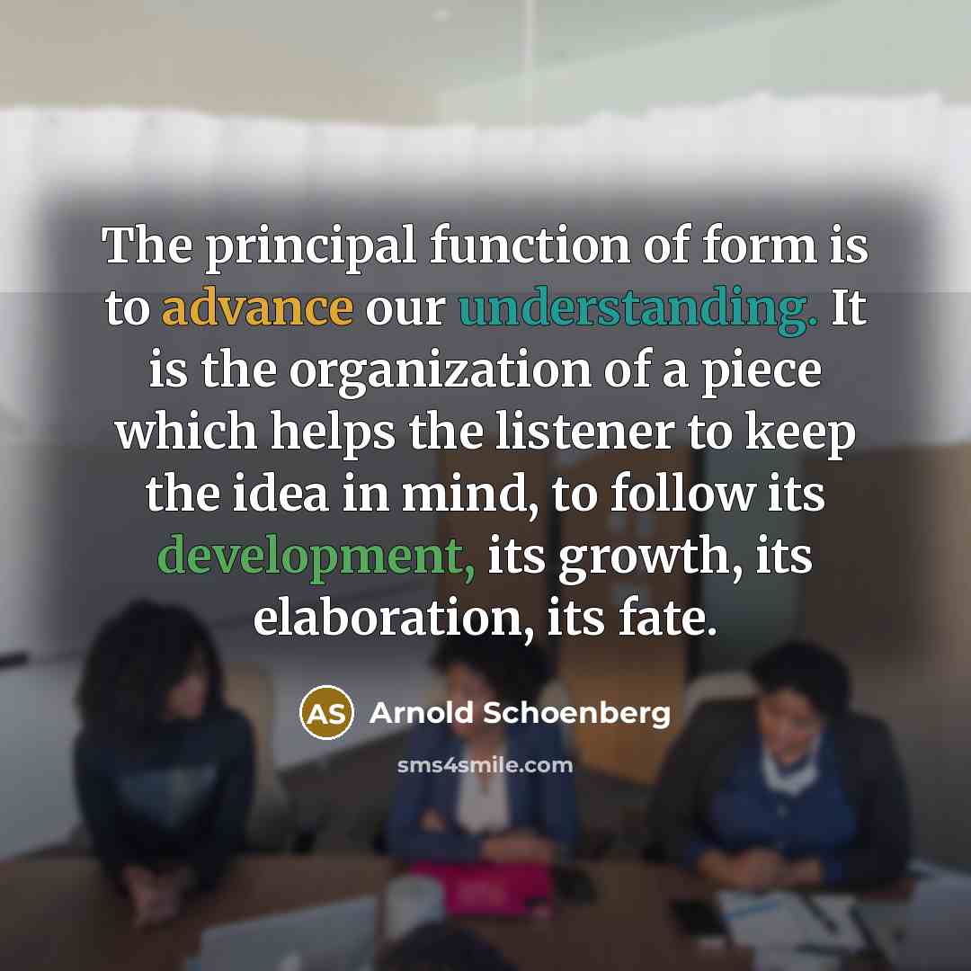 “The principal function of form is to advance our understanding. It is the organization of a piece which helps the listener to keep the idea in mind, to follow its development, its growth, its elaboration, its fate.” quote by Arnold Schoenberg