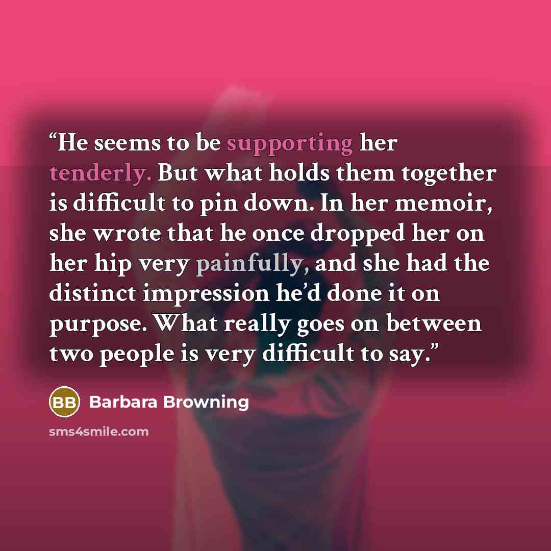 “He seems to be supporting her tenderly. But what holds them together is difficult to pin down. In her memoir, she wrote that he once dropped her on her hip very painfully, and she had the distinct impression he’d done it on purpose. What really goes on between two people is very difficult to say.” quote by Barbara Browning