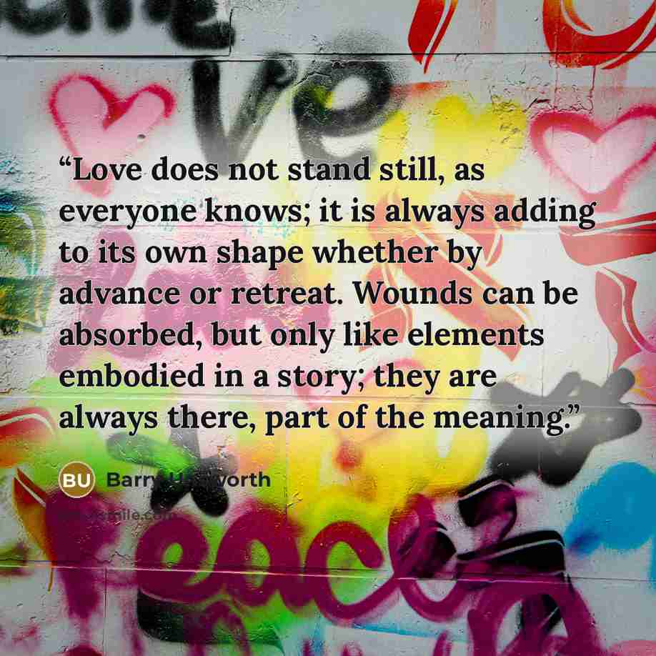 “Love does not stand still, as everyone knows; it is always adding to its own shape whether by advance or retreat. Wounds can be absorbed, but only like elements embodied in a story; they are always there, part of the meaning.” quote by Barry Unsworth