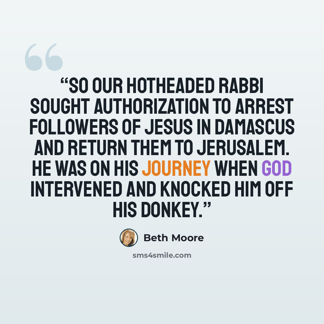 “So our hotheaded rabbi sought authorization to arrest followers of Jesus in Damascus and return them to Jerusalem. He was on his journey when God intervened and knocked him off his donkey.” quote by Beth Moore