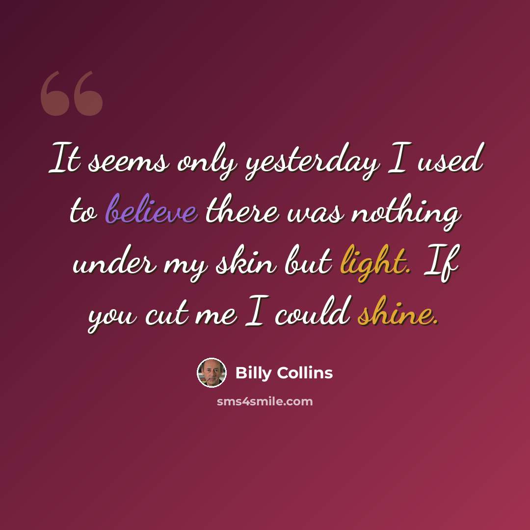 “It seems only yesterday I used to believe there was nothing under my skin but light. If you cut me I could shine.” quote by Billy Collins
