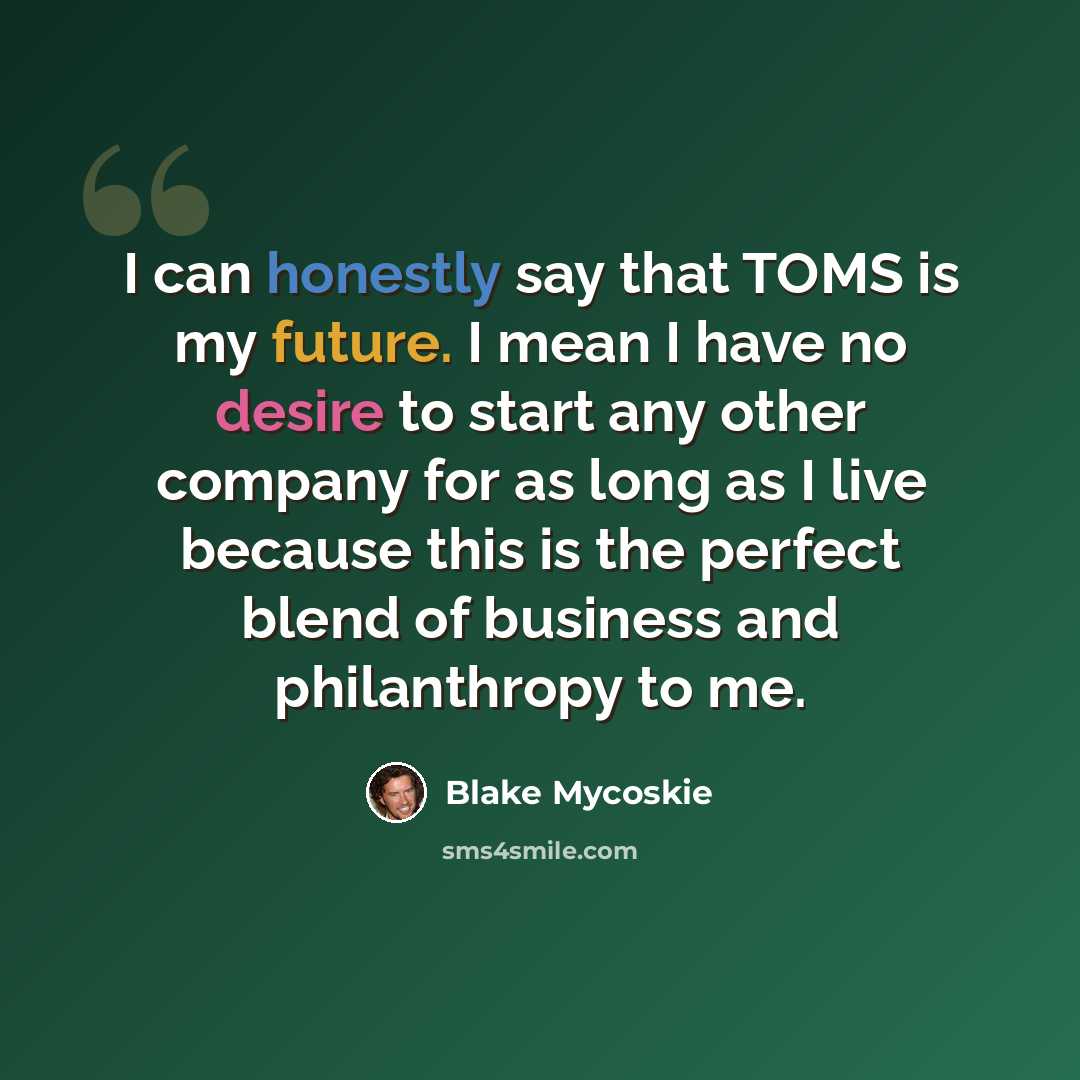 “I can honestly say that TOMS is my future. I mean I have no desire to start any other company for as long as I live because this is the perfect blend of business and philanthropy to me.” quote by Blake Mycoskie