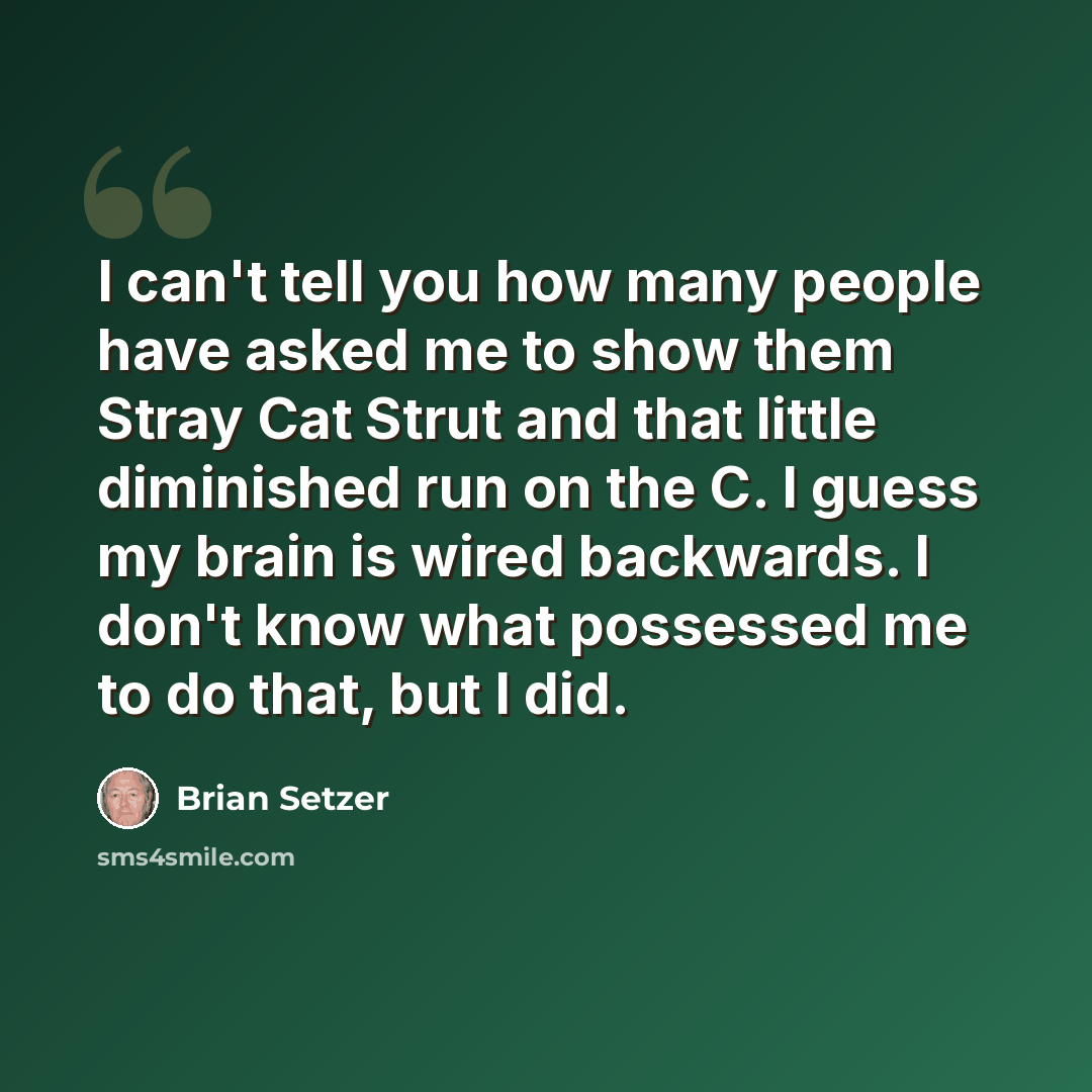 “I can't tell you how many people have asked me to show them Stray Cat Strut and that little diminished run on the C. I guess my brain is wired backwards. I don't know what possessed me to do that, but I did.” quote by Brian Setzer
