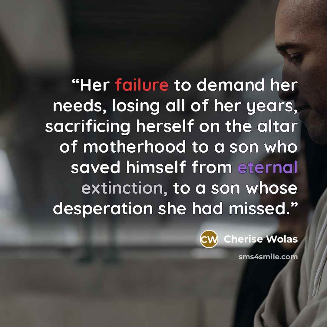 “Her failure to demand her needs, losing all of her years, sacrificing herself on the altar of motherhood to a son who saved himself from eternal extinction, to a son whose desperation she had missed.” quote by Cherise Wolas