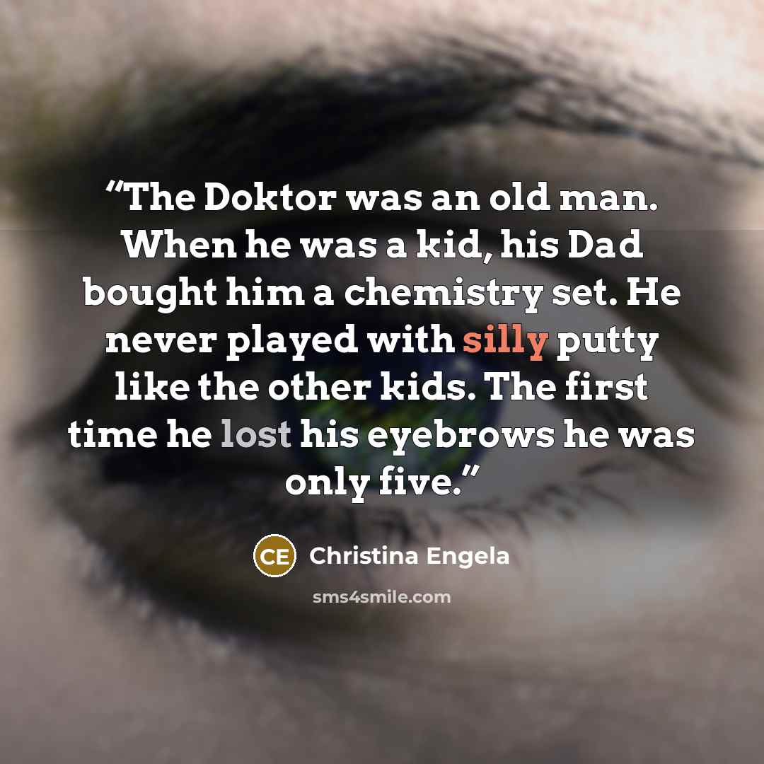 “The Doktor was an old man. When he was a kid, his Dad bought him a chemistry set. He never played with silly putty like the other kids. The first time he lost his eyebrows he was only five.” quote by Christina Engela