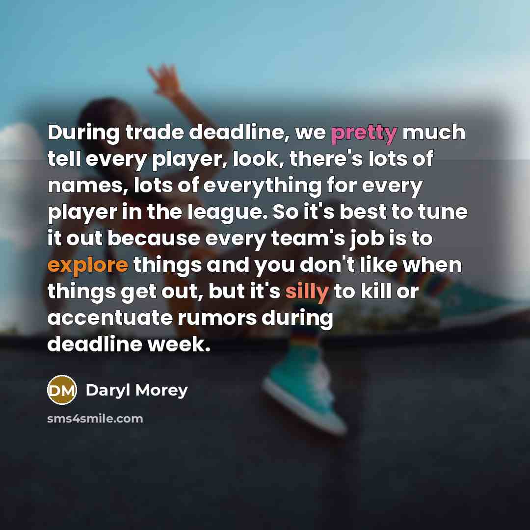 “During trade deadline, we pretty much tell every player, look, there's lots of names, lots of everything for every player in the league. So it's best to tune it out because every team's job is to explore things and you don't like when things get out, but it's silly to kill or accentuate rumors…” quote by Daryl Morey
