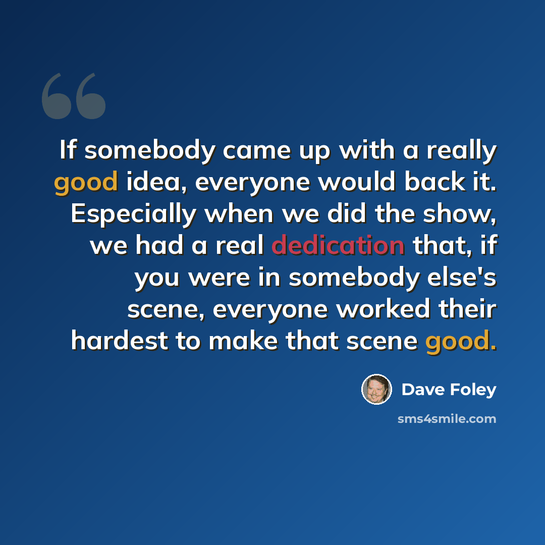 “If somebody came up with a really good idea, everyone would back it. Especially when we did the show, we had a real dedication that, if you were in somebody else's scene, everyone worked their hardest to make that scene good.” quote by Dave Foley