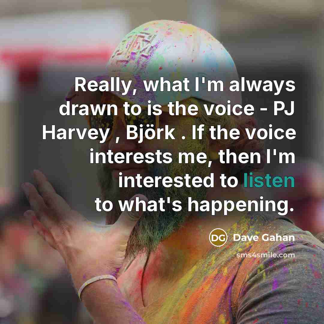 “Really, what I'm always drawn to is the voice - PJ Harvey , Björk . If the voice interests me, then I'm interested to listen to what's happening.” quote by Dave Gahan