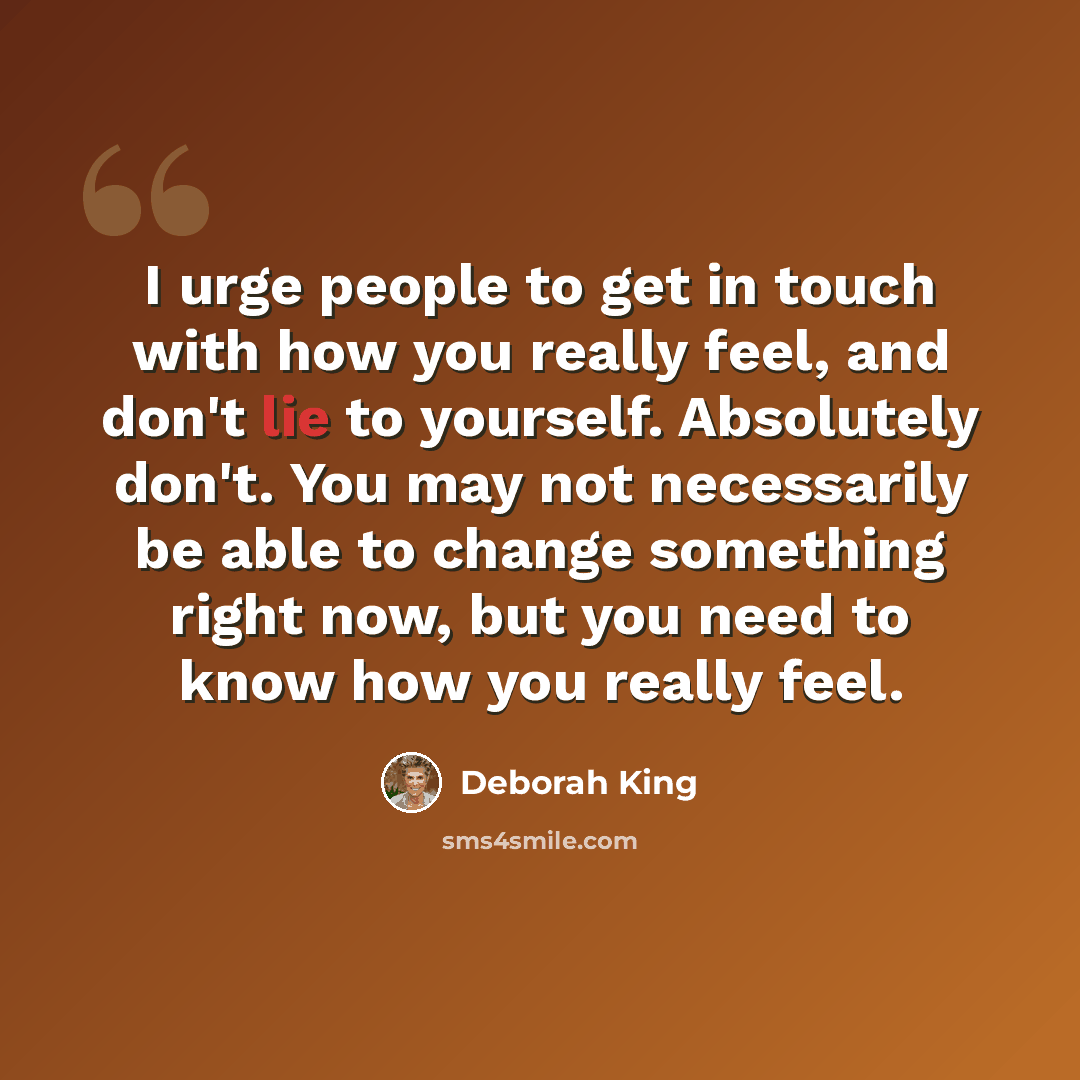 “I urge people to get in touch with how you really feel, and don't lie to yourself. Absolutely don't. You may not necessarily be able to change something right now, but you need to know how you really feel.” quote by Deborah King