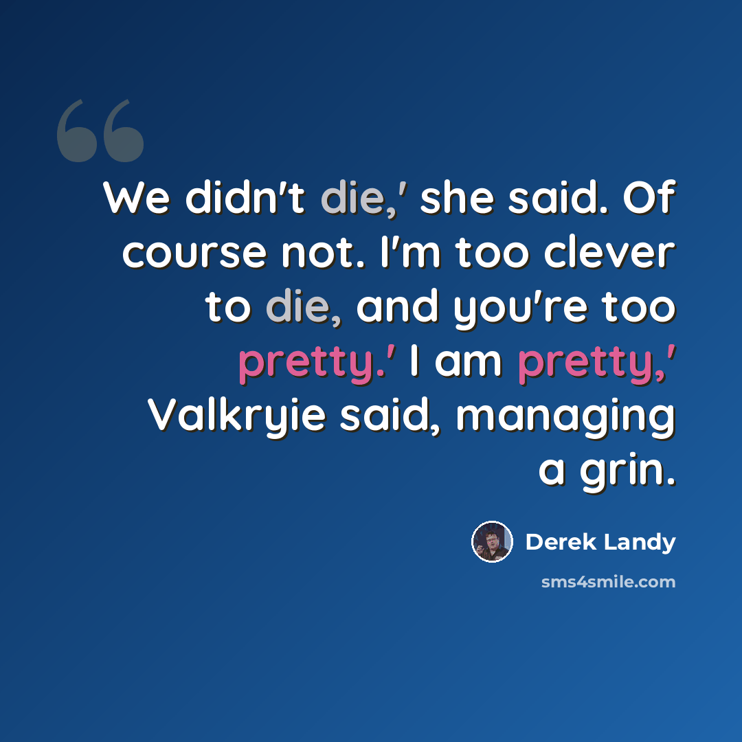 “We didn't die,' she said. Of course not. I'm too clever to die, and you're too pretty.' I am pretty,' Valkryie said, managing a grin.” quote by Derek Landy