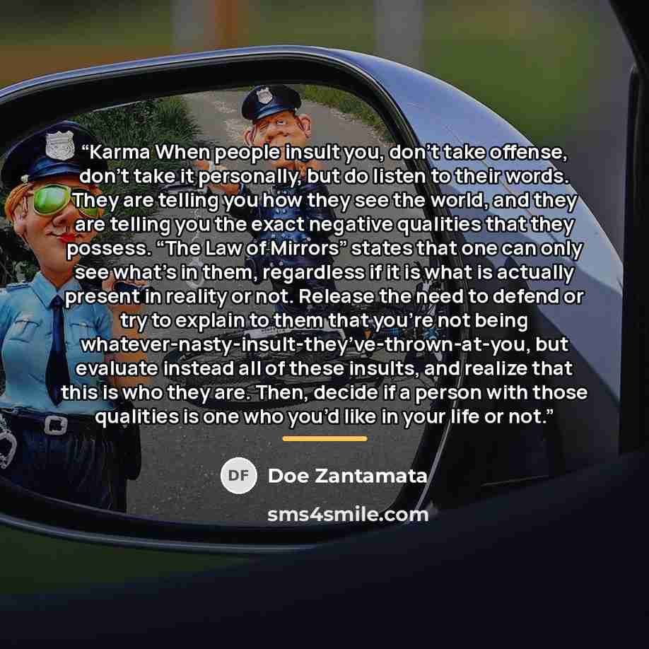 “Karma When people insult you, don’t take offense, don’t take it personally, but do listen to their words. They are telling you how they see the world, and they are telling you the exact negative qualities that they possess. “The Law of Mirrors” states that one can only see what’s in them…” quote by Doe Zantamata