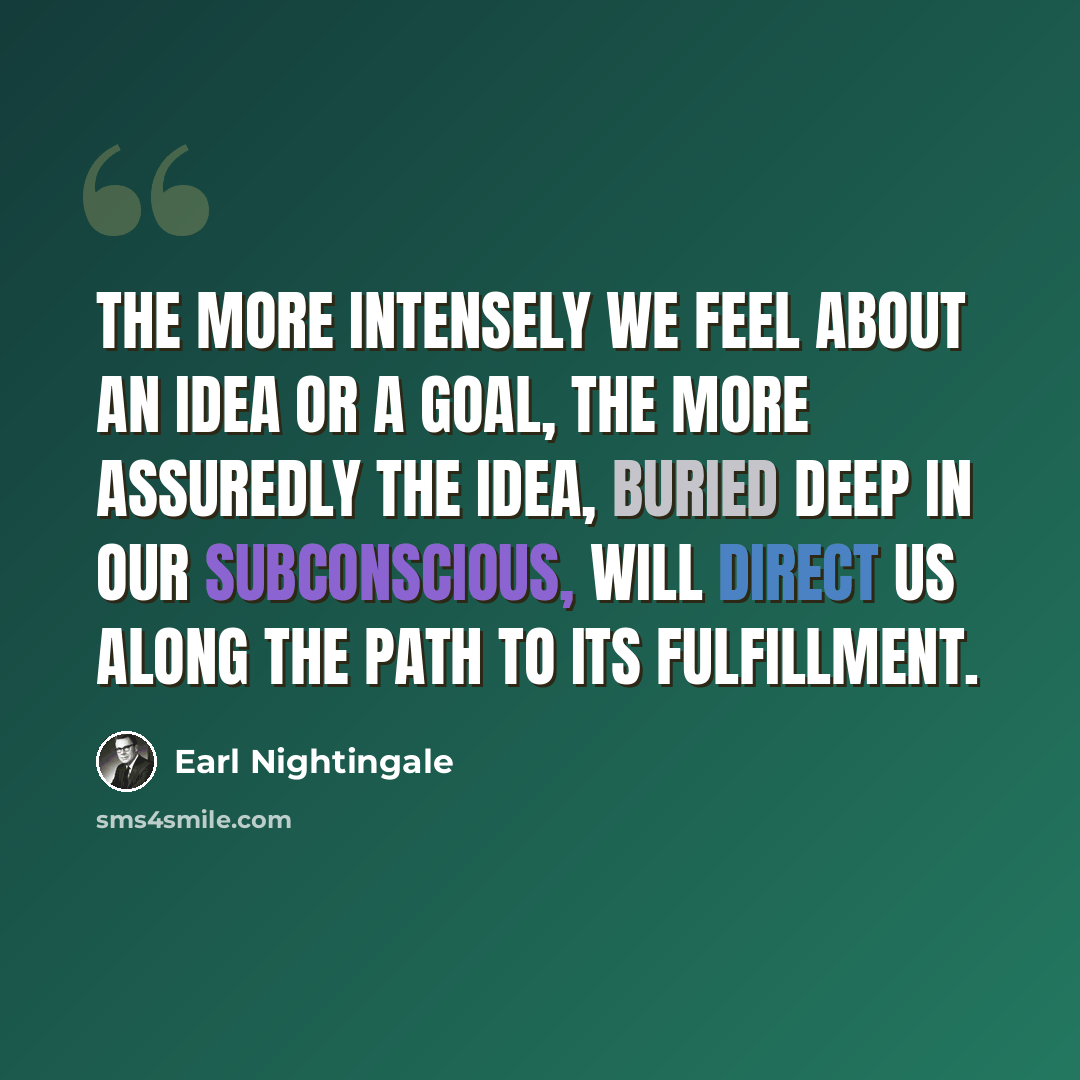“The more intensely we feel about an idea or a goal, the more assuredly the idea, buried deep in our subconscious, will direct us along the path to its fulfillment.” quote by Earl Nightingale