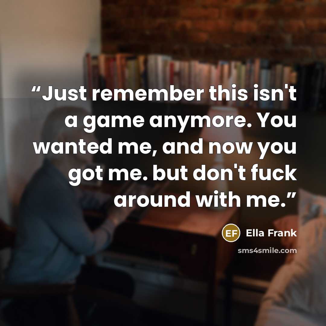 “Just remember this isn't a game anymore. You wanted me, and now you got me. but don't fuck around with me.” quote by Ella Frank