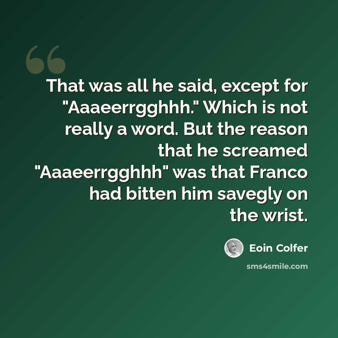“That was all he said, except for "Aaaeerrgghhh." Which is not really a word. But the reason that he screamed "Aaaeerrgghhh" was that Franco had bitten him savegly on the wrist.” quote by Eoin Colfer