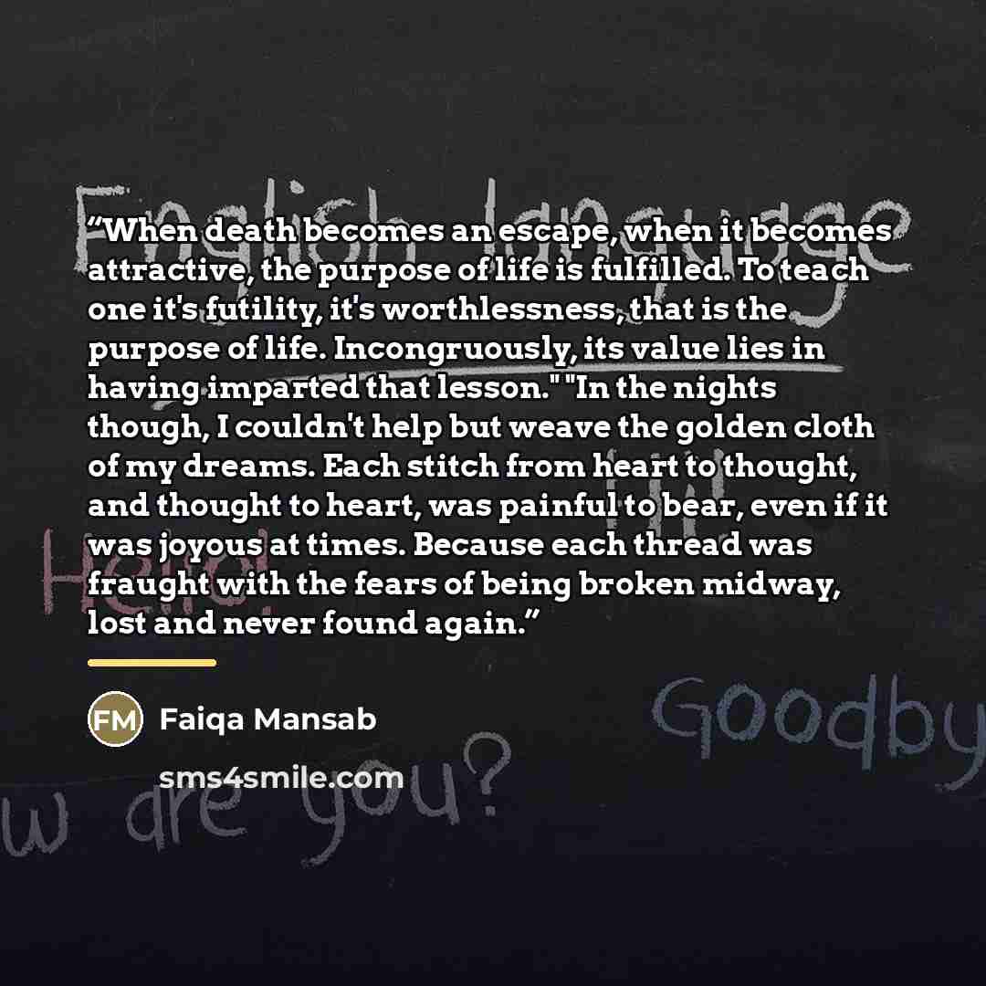 “When death becomes an escape, when it becomes attractive, the purpose of life is fulfilled. To teach one it's futility, it's worthlessness, that is the purpose of life. Incongruously, its value lies in having imparted that lesson." "In the nights though, I couldn't help but weave the golden cloth…” quote by Faiqa Mansab
