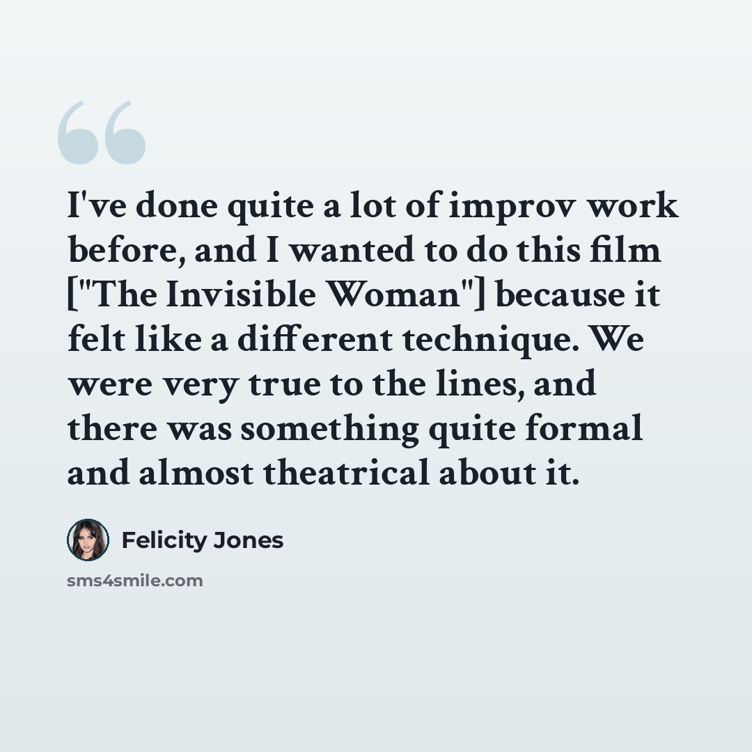 “I've done quite a lot of improv work before, and I wanted to do this film ["The Invisible Woman"] because it felt like a different technique. We were very true to the lines, and there was something quite formal and almost theatrical about it.” quote by Felicity Jones