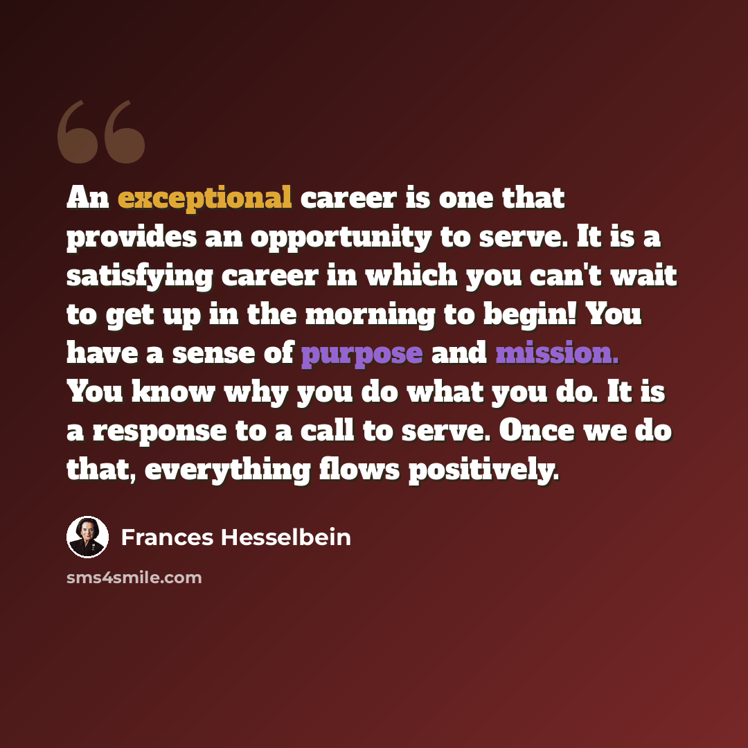 “An exceptional career is one that provides an opportunity to serve. It is a satisfying career in which you can't wait to get up in the morning to begin! You have a sense of purpose and mission. You know why you do what you do. It is a response to a call to serve. Once we do that, everything flows…” quote by Frances Hesselbein