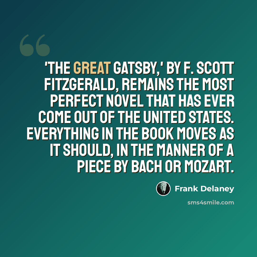 “'The Great Gatsby,' by F. Scott Fitzgerald, remains the most perfect novel that has ever come out of the United States. Everything in the book moves as it should, in the manner of a piece by Bach or Mozart.” quote by Frank Delaney