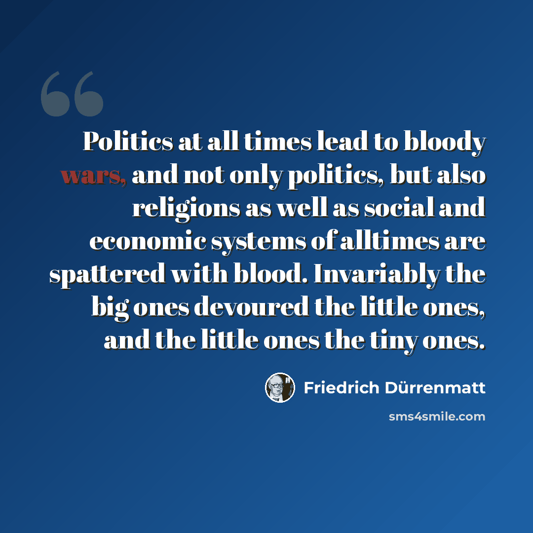“Politics at all times lead to bloody wars, and not only politics, but also religions as well as social and economic systems of alltimes are spattered with blood. Invariably the big ones devoured the little ones, and the little ones the tiny ones.” quote by Friedrich Durrenmatt
