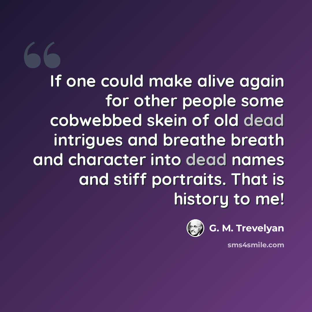 “If one could make alive again for other people some cobwebbed skein of old dead intrigues and breathe breath and character into dead names and stiff portraits. That is history to me!” quote by G. M. Trevelyan