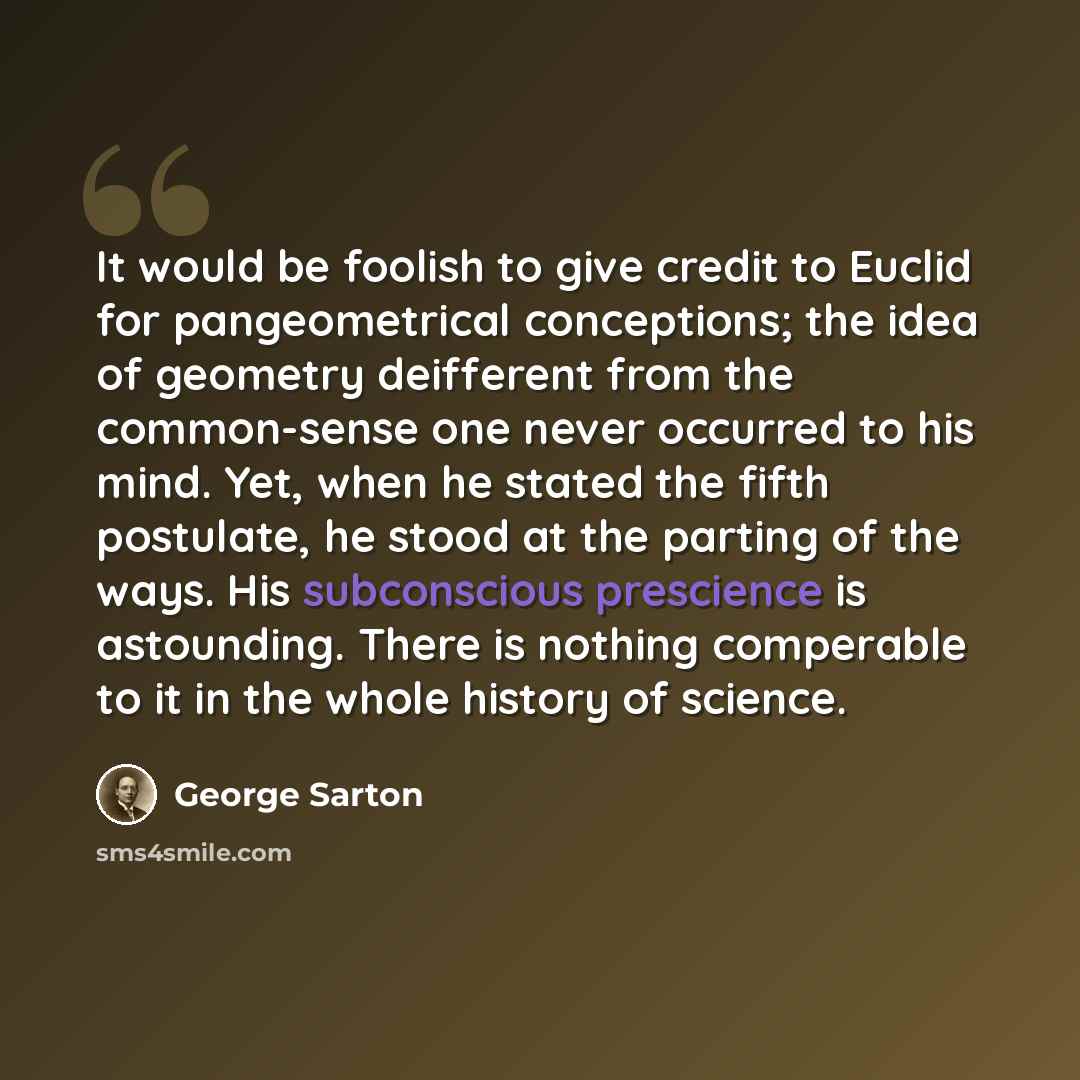 “It would be foolish to give credit to Euclid for pangeometrical conceptions; the idea of geometry deifferent from the common-sense one never occurred to his mind. Yet, when he stated the fifth postulate, he stood at the parting of the ways. His subconscious prescience is astounding. There is…” quote by George Sarton