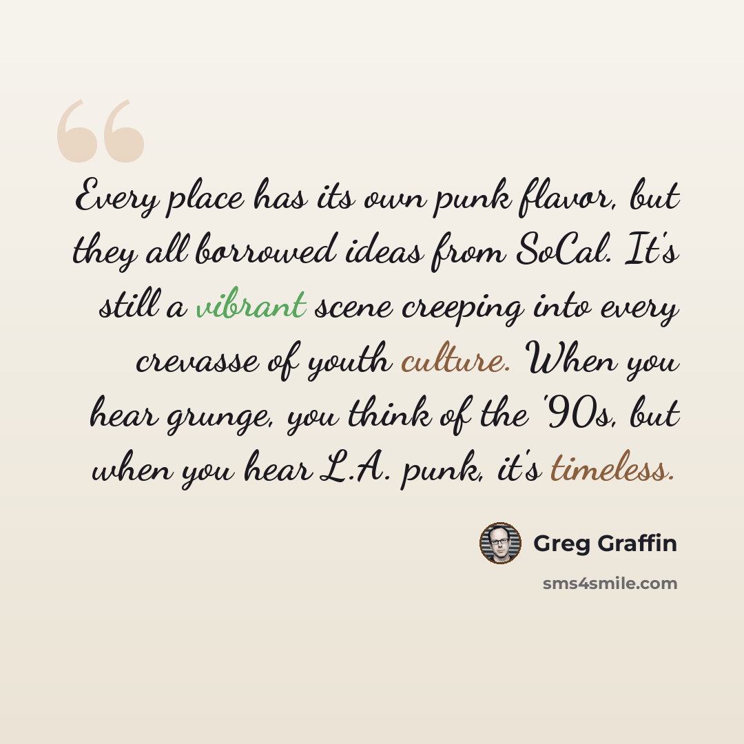 “Every place has its own punk flavor, but they all borrowed ideas from SoCal. It's still a vibrant scene creeping into every crevasse of youth culture. When you hear grunge, you think of the '90s, but when you hear L.A. punk, it's timeless.” quote by Greg Graffin