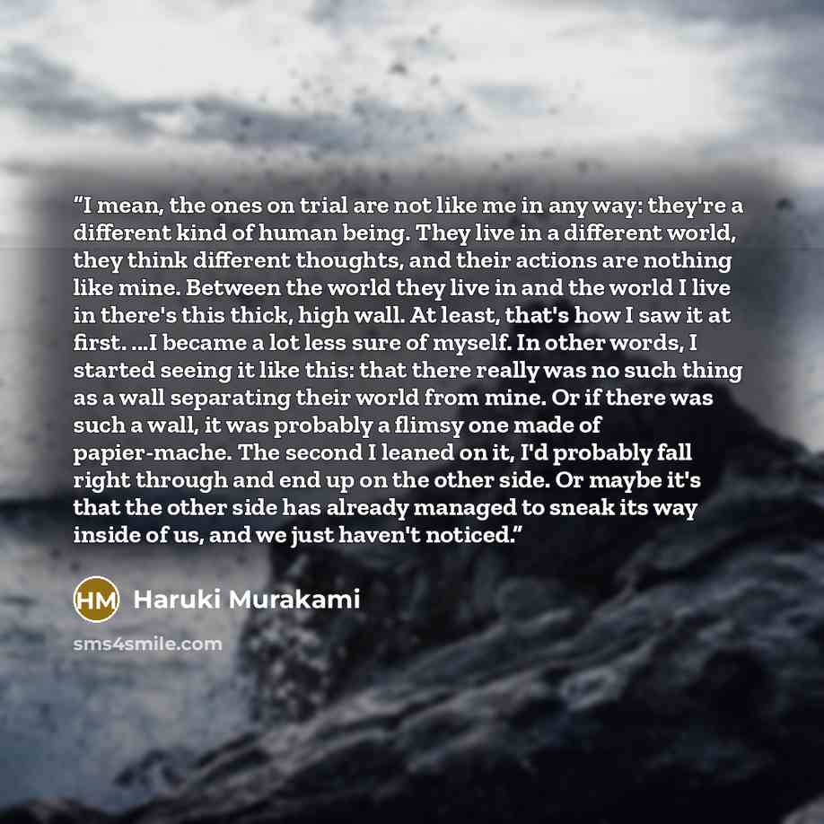 “I mean, the ones on trial are not like me in any way: they're a different kind of human being. They live in a different world, they think different thoughts, and their actions are nothing like mine. Between the world they live in and the world I live in there's this thick, high wall. At least…” quote by Haruki Murakami