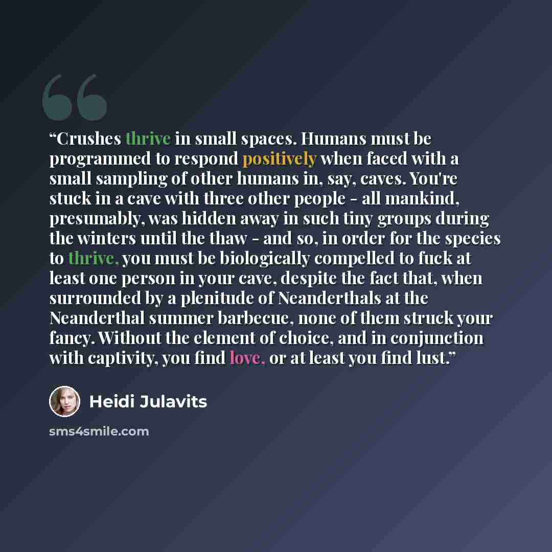 “Crushes thrive in small spaces. Humans must be programmed to respond positively when faced with a small sampling of other humans in, say, caves. You're stuck in a cave with three other people - all mankind, presumably, was hidden away in such tiny groups during the winters until the thaw - and so…” quote by Heidi Julavits