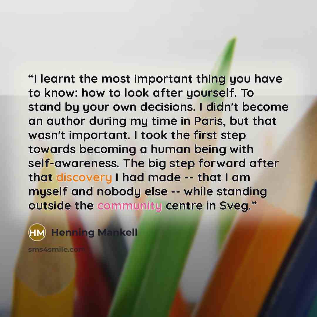 “I learnt the most important thing you have to know: how to look after yourself. To stand by your own decisions. I didn't become an author during my time in Paris, but that wasn't important. I took the first step towards becoming a human being with self-awareness. The big step forward after that…” quote by Henning Mankell