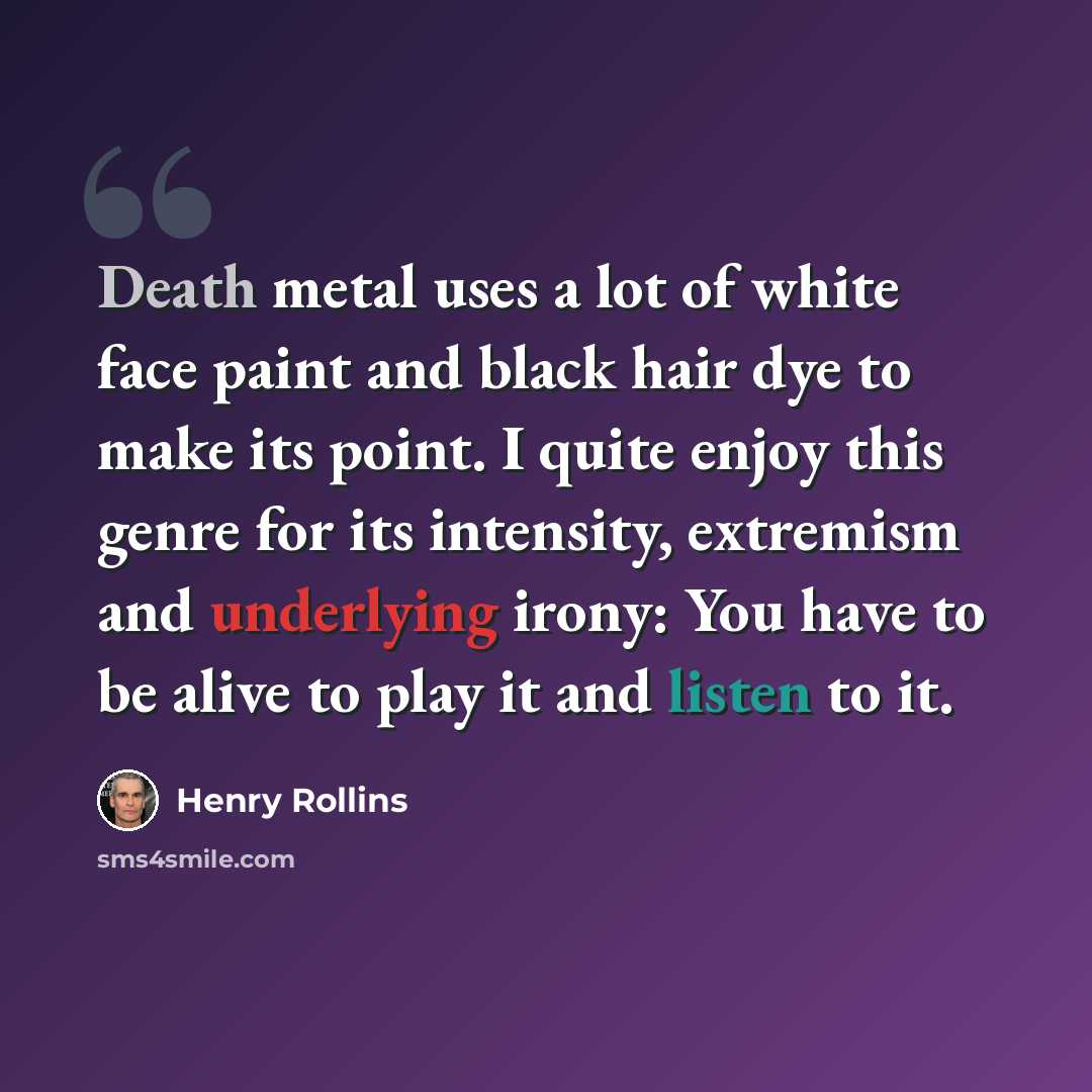“Death metal uses a lot of white face paint and black hair dye to make its point. I quite enjoy this genre for its intensity, extremism and underlying irony: You have to be alive to play it and listen to it.” quote by Henry Rollins