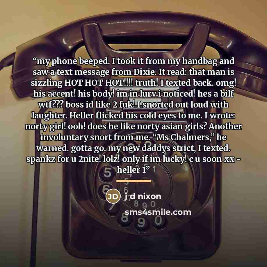 “my phone beeped. I took it from my handbag and saw a text message from Dixie. It read: that man is sizzling HOT HOT HOT!!!! truth! I texted back. omg! his accent! his body! im in lurv i noticed! hes a bilf wtf??? boss id like 2 fuk! I snorted out loud with laughter. Heller flicked his cold eyes to…” quote by j d nixon