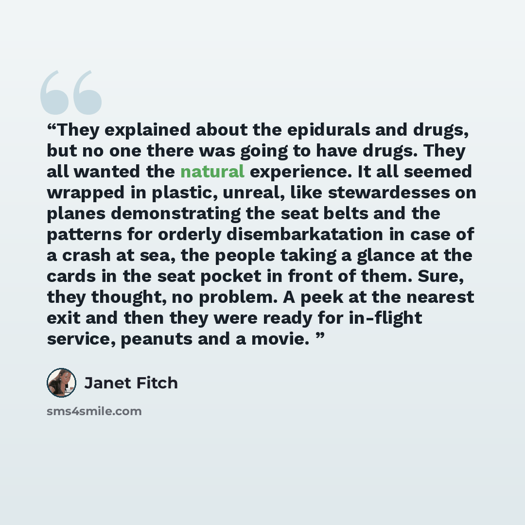 “They explained about the epidurals and drugs, but no one there was going to have drugs. They all wanted the natural experience. It all seemed wrapped in plastic, unreal, like stewardesses on planes demonstrating the seat belts and the patterns for orderly disembarkatation in case of a crash at…” quote by Janet Fitch