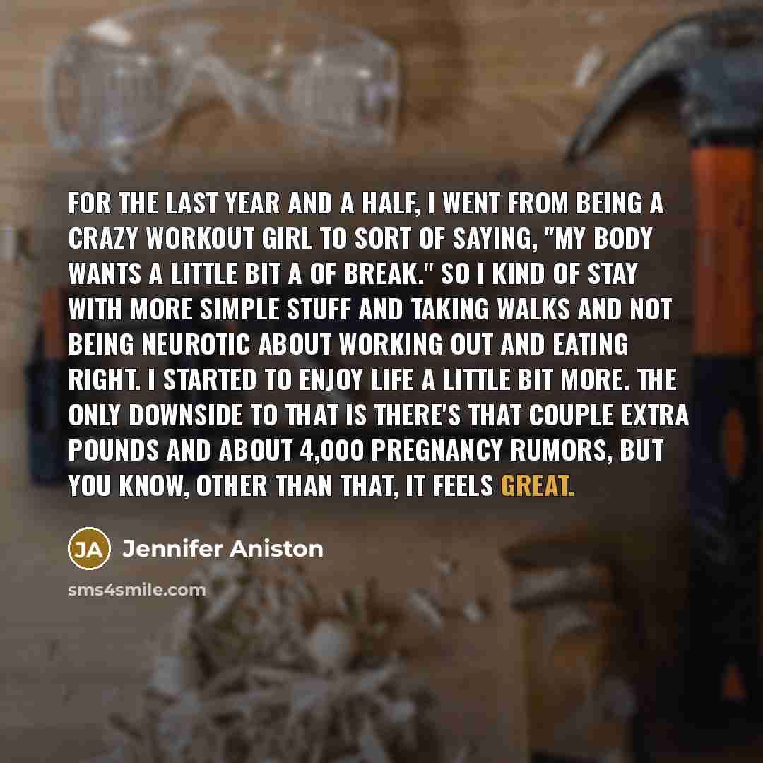 “For the last year and a half, I went from being a crazy workout girl to sort of saying, "My body wants a little bit a of break." So I kind of stay with more simple stuff and taking walks and not being neurotic about working out and eating right. I started to enjoy life a little bit more. The only…” quote by Jennifer Aniston