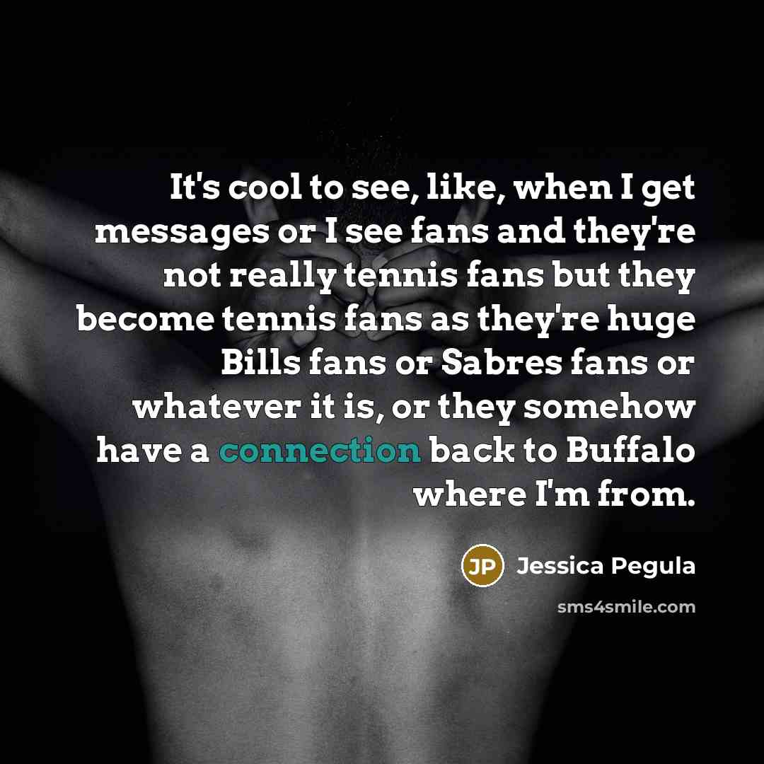 “It's cool to see, like, when I get messages or I see fans and they're not really tennis fans but they become tennis fans as they're huge Bills fans or Sabres fans or whatever it is, or they somehow have a connection back to Buffalo where I'm from.” quote by Jessica Pegula