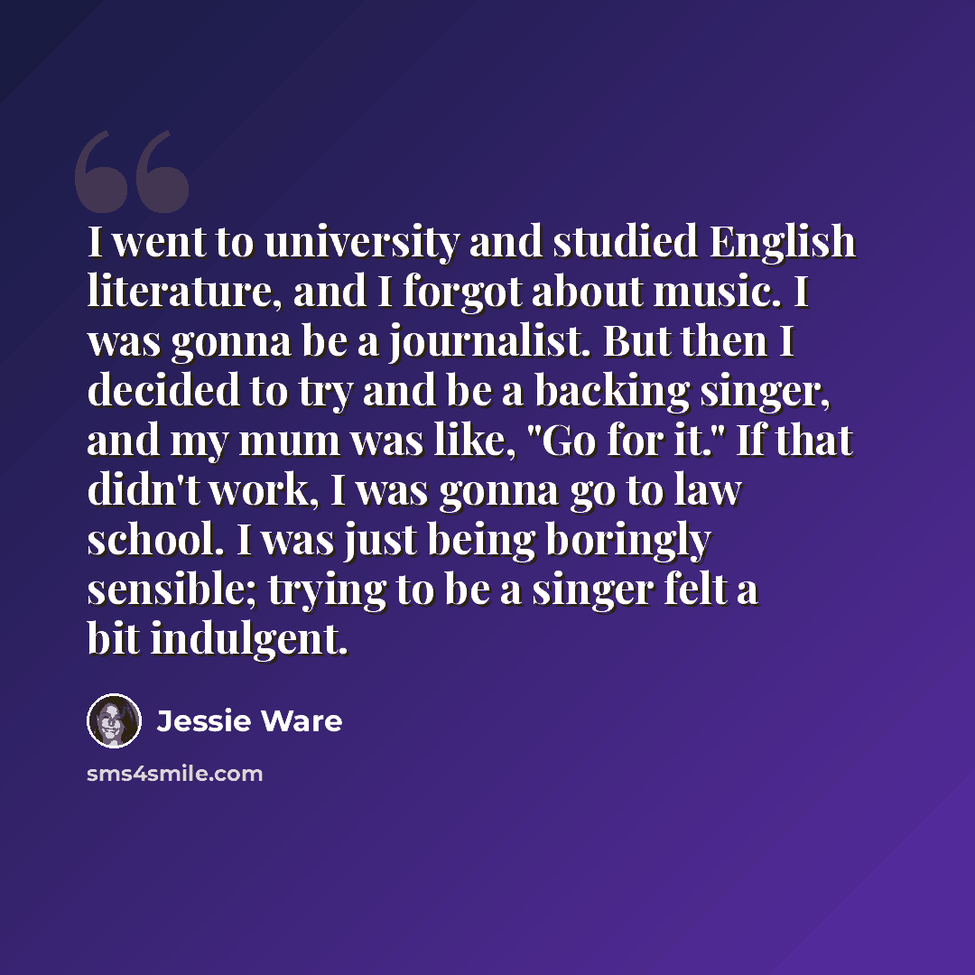 “I went to university and studied English literature, and I forgot about music. I was gonna be a journalist. But then I decided to try and be a backing singer, and my mum was like, "Go for it." If that didn't work, I was gonna go to law school. I was just being boringly sensible; trying to be a…” quote by Jessie Ware
