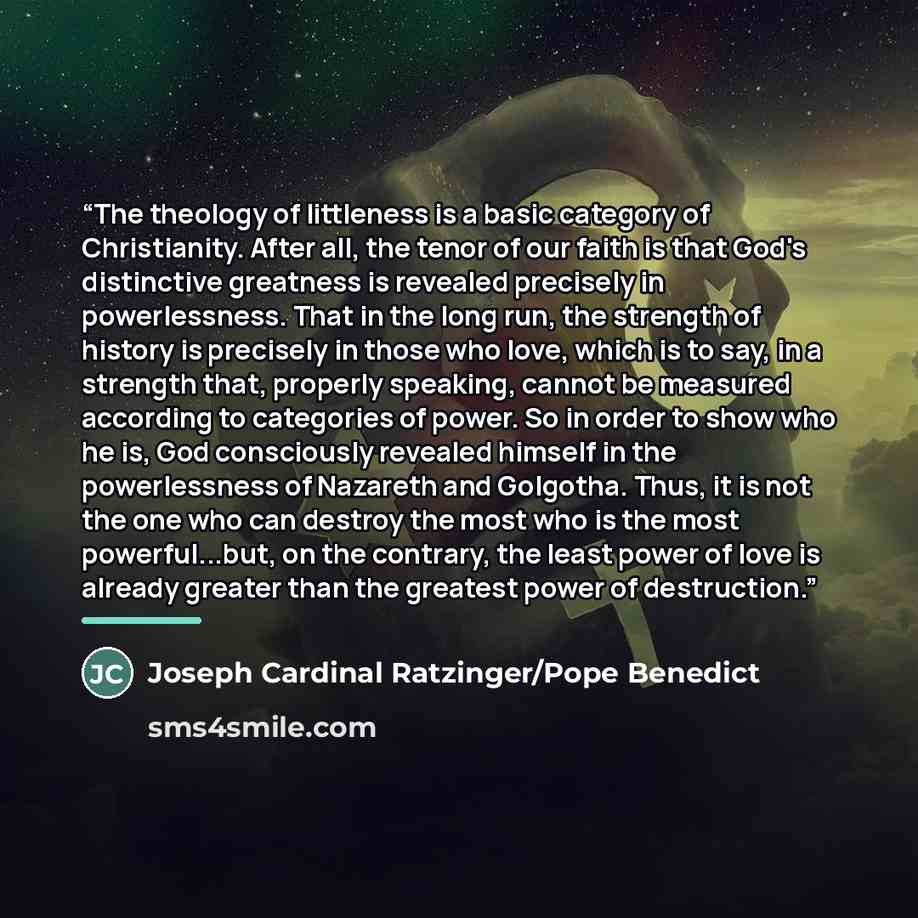 “The theology of littleness is a basic category of Christianity. After all, the tenor of our faith is that God's distinctive greatness is revealed precisely in powerlessness. That in the long run, the strength of history is precisely in those who love, which is to say, in a strength that, properly…” quote by Joseph Cardinal Ratzinger/Pope Benedict