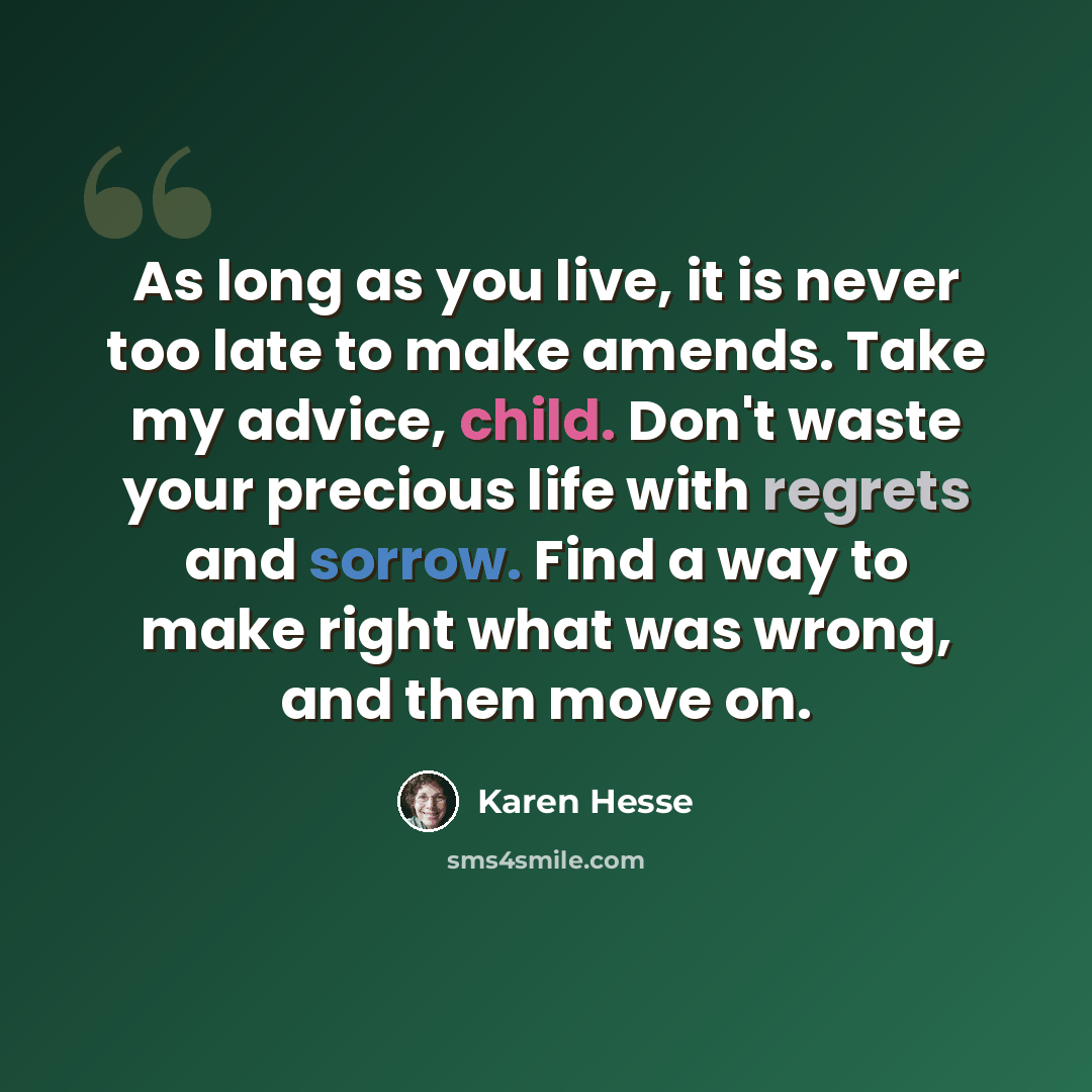 “As long as you live, it is never too late to make amends. Take my advice, child. Don't waste your precious life with regrets and sorrow. Find a way to make right what was wrong, and then move on.” quote by Karen Hesse