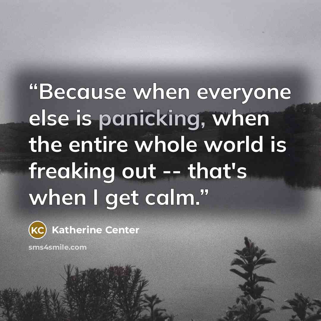 “Because when everyone else is panicking, when the entire whole world is freaking out -- that's when I get calm.” quote by Katherine Center