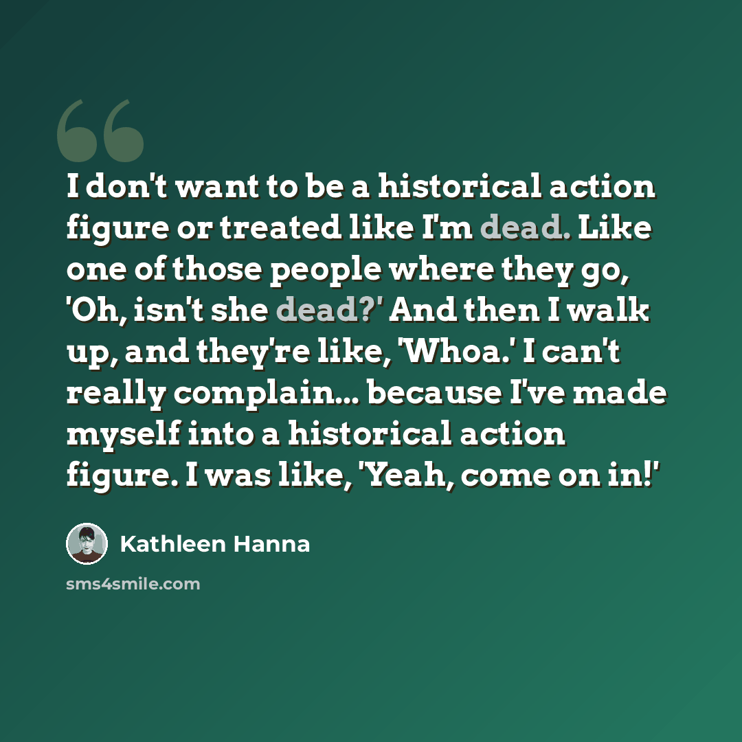 “I don't want to be a historical action figure or treated like I'm dead. Like one of those people where they go, 'Oh, isn't she dead?' And then I walk up, and they're like, 'Whoa.' I can't really complain... because I've made myself into a historical action figure. I was like, 'Yeah, come on in!'” quote by Kathleen Hanna