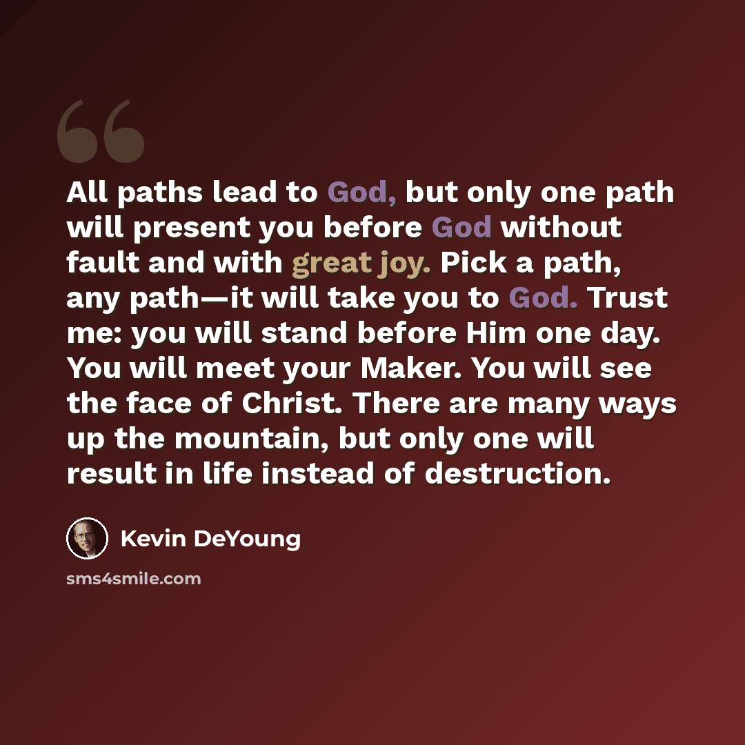 “All paths lead to God, but only one path will present you before God without fault and with great joy. Pick a path, any path—it will take you to God. Trust me: you will stand before Him one day. You will meet your Maker. You will see the face of Christ. There are many ways up the mountain, but…” quote by Kevin DeYoung