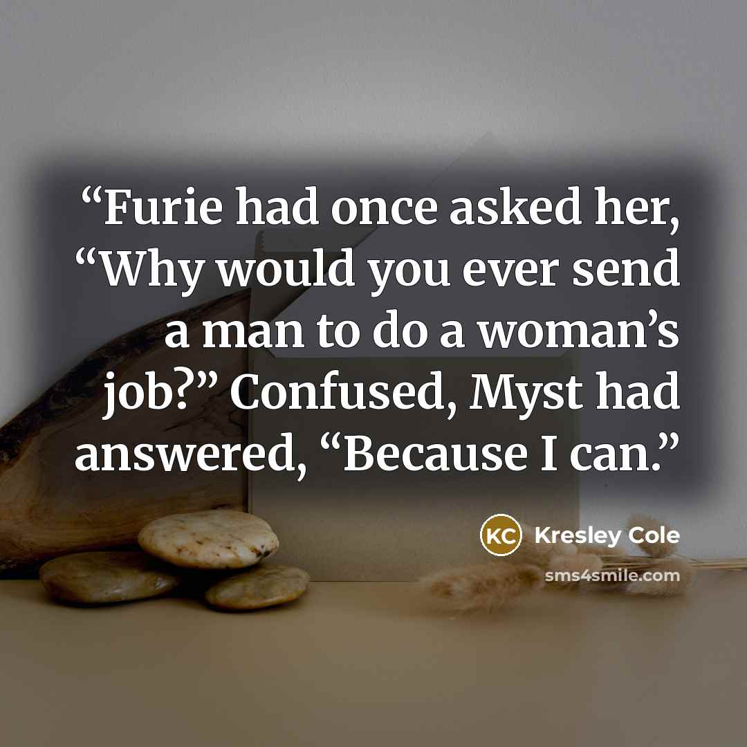 “Furie had once asked her, “Why would you ever send a man to do a woman’s job?” Confused, Myst had answered, “Because I can.” quote by Kresley Cole