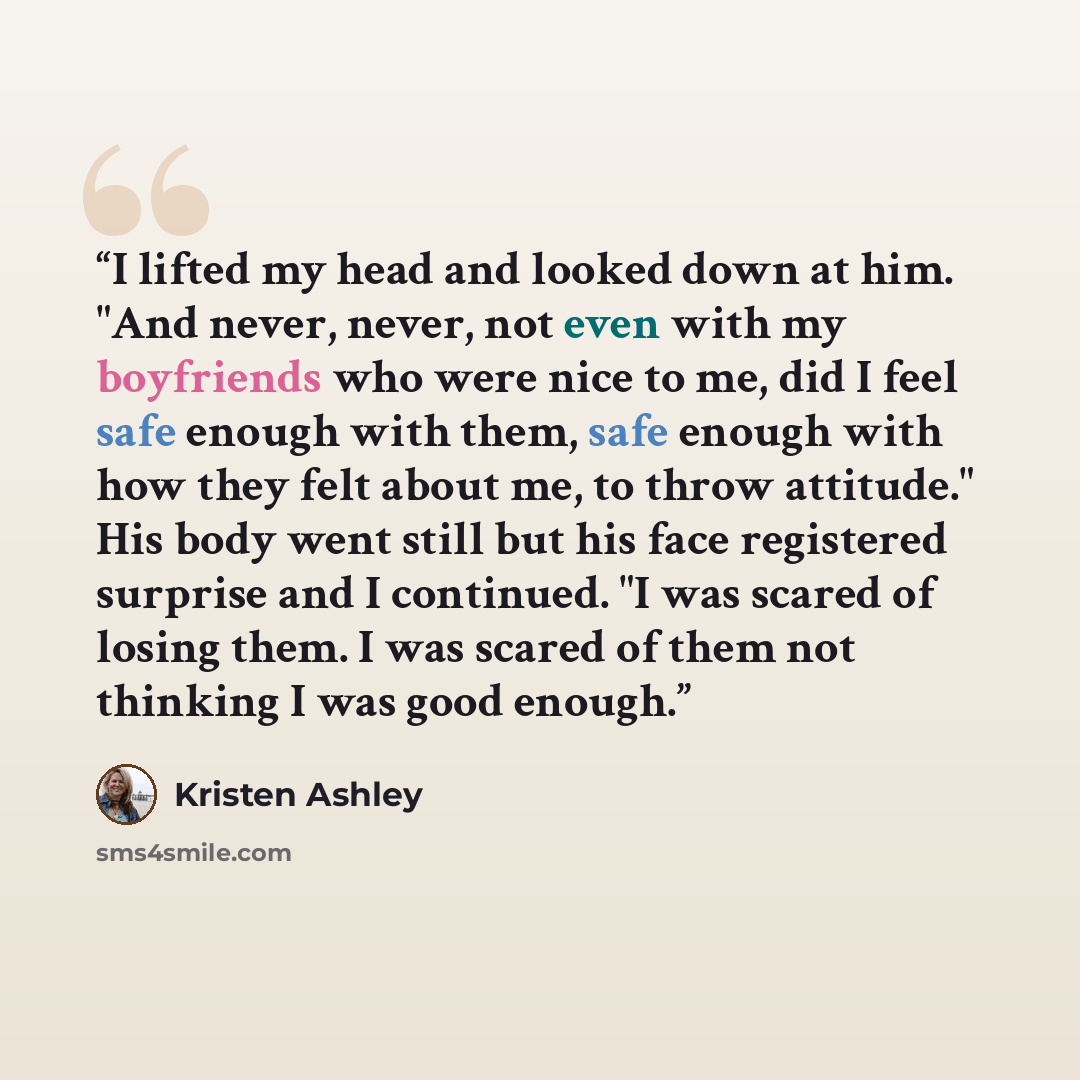 “I lifted my head and looked down at him. "And never, never, not even with my boyfriends who were nice to me, did I feel safe enough with them, safe enough with how they felt about me, to throw attitude." His body went still but his face registered surprise and I continued. "I was scared of losing…” quote by Kristen Ashley