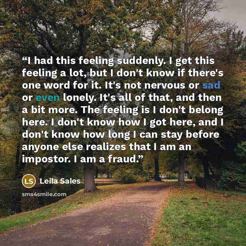 “I had this feeling suddenly. I get this feeling a lot, but I don't know if there's one word for it. It's not nervous or sad or even lonely. It's all of that, and then a bit more. The feeling is I don't belong here. I don't know how I got here, and I don't know how long I can stay before anyone…” quote by Leila Sales